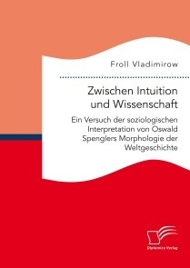 Zwischen Intuition und Wissenschaft. Ein Versuch der soziologischen Interpretation von Oswald Spenglers Morphologie der Weltgeschichte